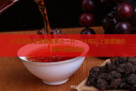 十五年的普洱茶卖多少一斤，15年以上普洱茶价格与价值解析