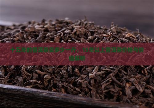 十五年的普洱茶卖多少一斤，15年以上普洱茶价格与价值解析