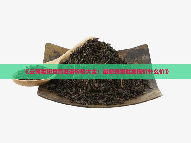 《云南老班章普洱茶价格大全:最新班章批发报价什么价》 《云南老班章普洱茶价格大全:最新班章批发报价什么价》