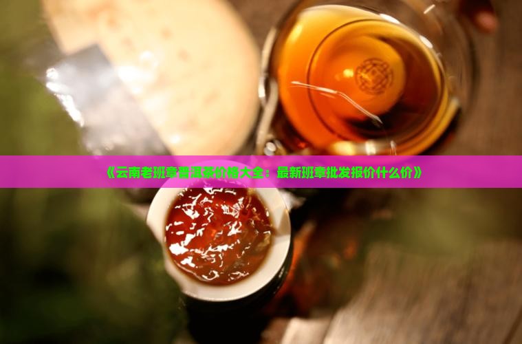 《云南老班章普洱茶价格大全:最新班章批发报价什么价》 《云南老班章普洱茶价格大全:最新班章批发报价什么价》