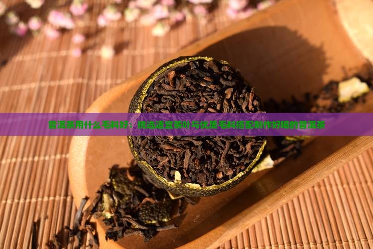 普洱茶用什么毛料好：挑选适宜茶叶与优质毛料搭配制作好喝的普洱茶