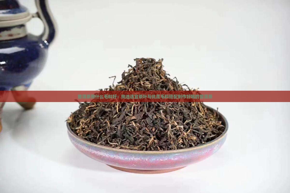 普洱茶用什么毛料好：挑选适宜茶叶与优质毛料搭配制作好喝的普洱茶