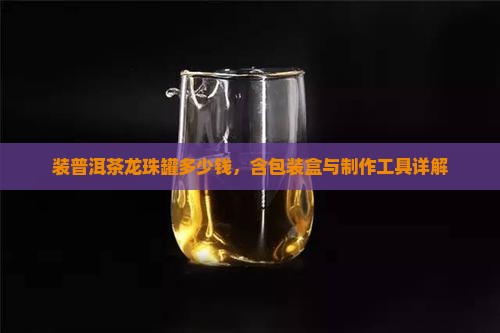 装普洱茶龙珠罐多少钱，含包装盒与制作工具详解