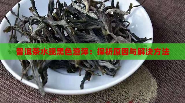 普洱茶水现黑色渣滓：探析原因与解决方法