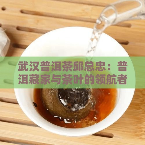 武汉普洱茶邱总忠：普洱藏家与茶叶的领航者