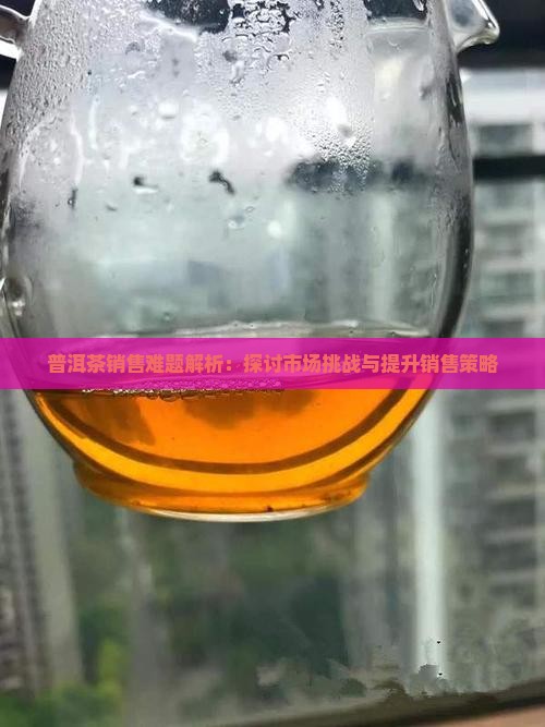 普洱茶销售难题解析：探讨市场挑战与提升销售策略