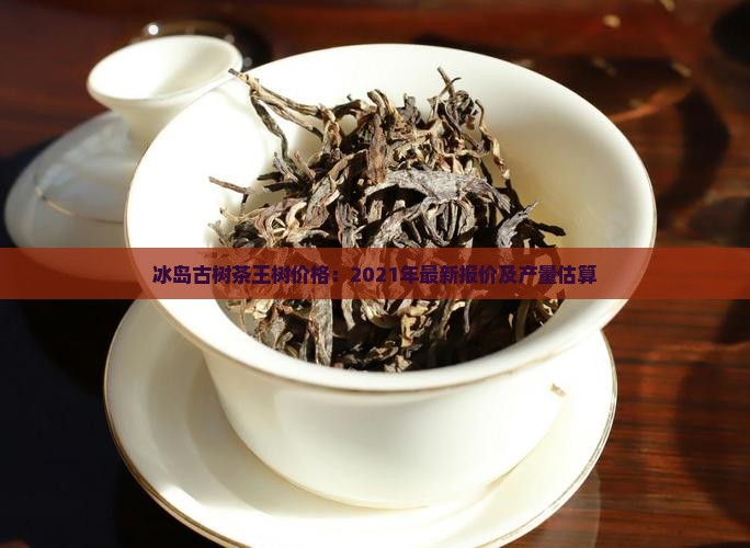 冰岛古树茶王树价格：2021年最新报价及产量估算