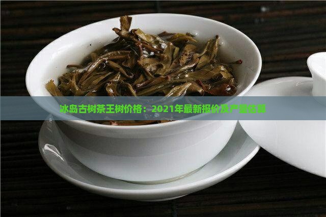 冰岛古树茶王树价格：2021年最新报价及产量估算