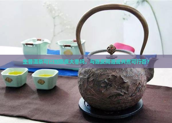 生普洱茶可以加陈皮大枣吗，与陈皮同泡或共煮可行否？