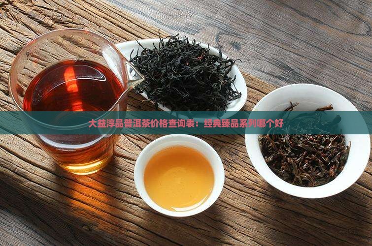 大益淳品普洱茶价格查询表：经典臻品系列哪个好