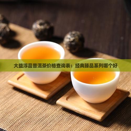 大益淳品普洱茶价格查询表：经典臻品系列哪个好