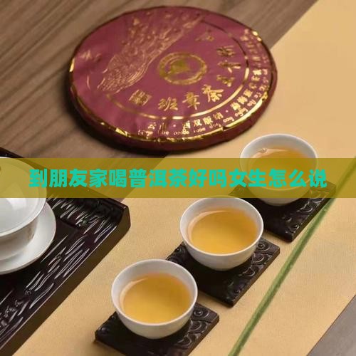 到朋友家喝普洱茶好吗女生怎么说 到朋友家喝普洱茶好吗女生怎么说