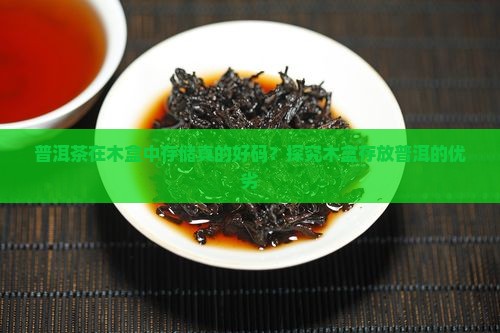 普洱茶在木盒中存储真的好码？探究木盒存放普洱的优劣