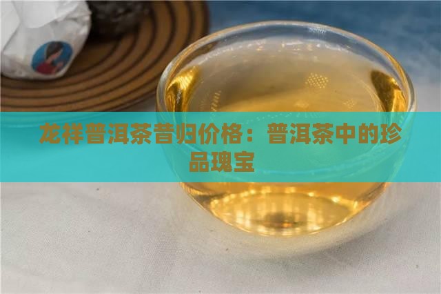 龙祥普洱茶昔归价格：普洱茶中的珍品瑰宝