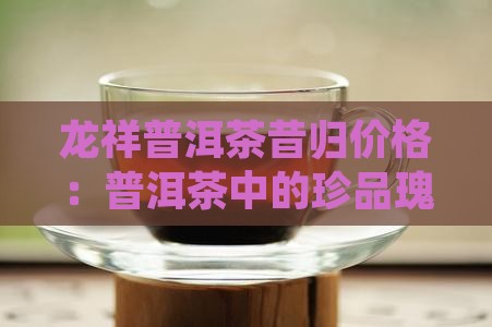 龙祥普洱茶昔归价格：普洱茶中的珍品瑰宝