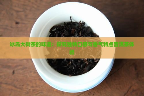 冰岛大树茶的味道：探究独特口感与香气特点普洱茶体验