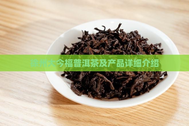 徐州大今福普洱茶及产品详细介绍