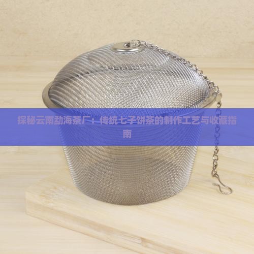探秘云南勐海茶厂：传统七子饼茶的制作工艺与收藏指南