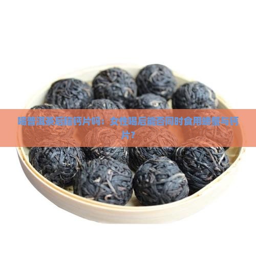 喝普洱茶后脑钙片吗：女性喝后能否同时食用螃蟹与钙片？