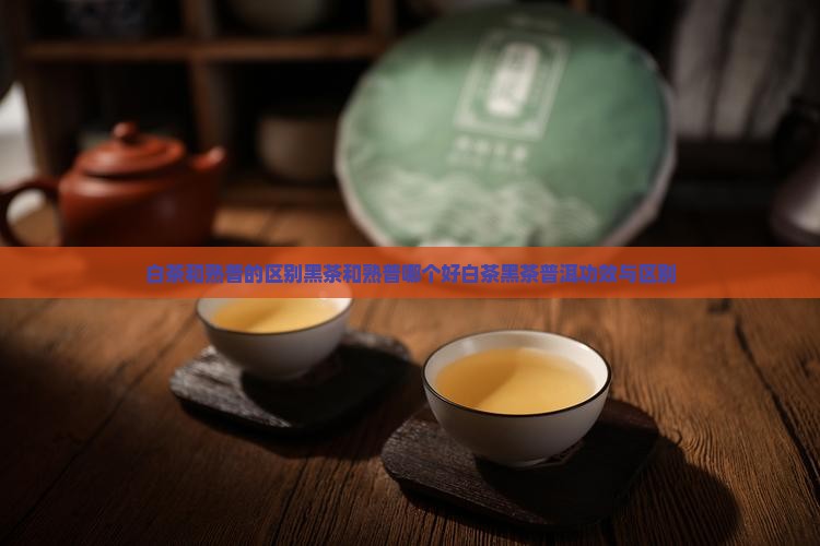 白茶和熟普的区别黑茶和熟普哪个好白茶黑茶普洱功效与区别