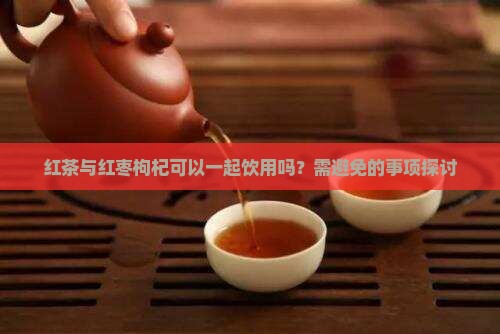 红茶与红枣枸杞可以一起饮用吗？需避免的事项探讨
