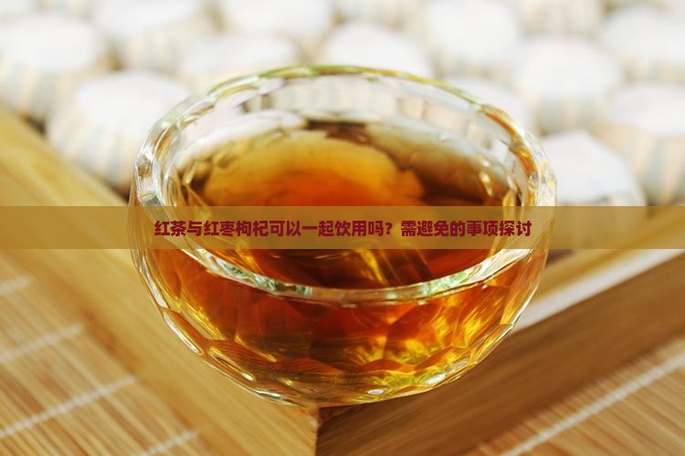 红茶与红枣枸杞可以一起饮用吗？需避免的事项探讨