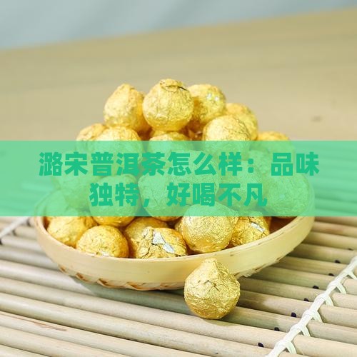 潞宋普洱茶怎么样：品味独特，好喝不凡