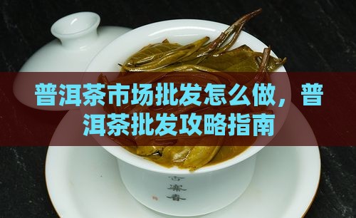 普洱茶市场批发怎么做，普洱茶批发攻略指南