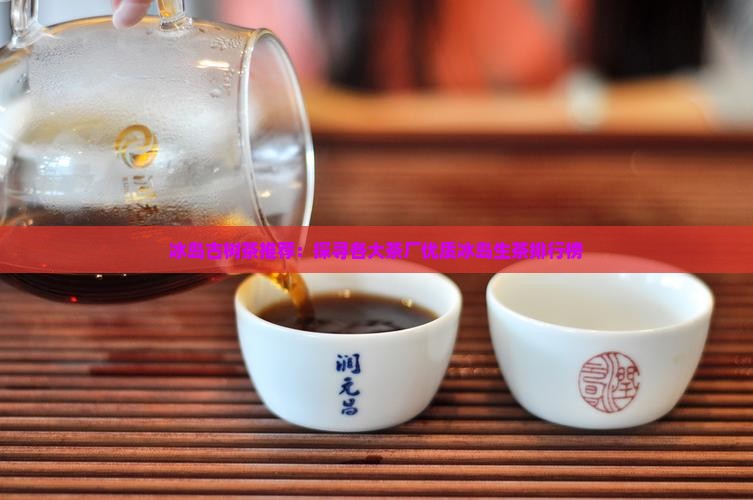冰岛古树茶推荐：探寻各大茶厂优质冰岛生茶排行榜