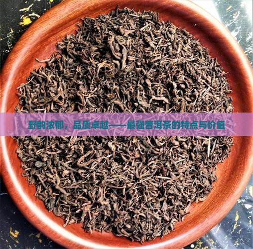 野韵浓郁,品质卓越——最强普洱茶的特点与价值 野韵浓郁,品质卓越——最强普洱茶的特点与价值
