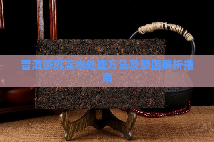 普洱茶沉淀物处理方法及原因解析指南 普洱茶沉淀物处理方法及原因解析指南