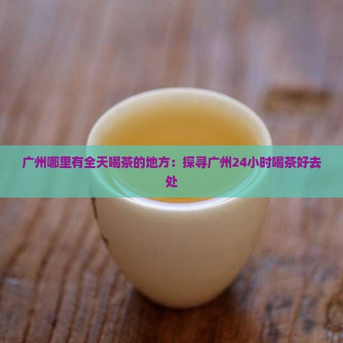 广州哪里有全天喝茶的地方：探寻广州24小时喝茶好去处