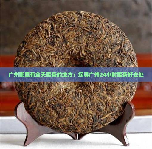 广州哪里有全天喝茶的地方：探寻广州24小时喝茶好去处