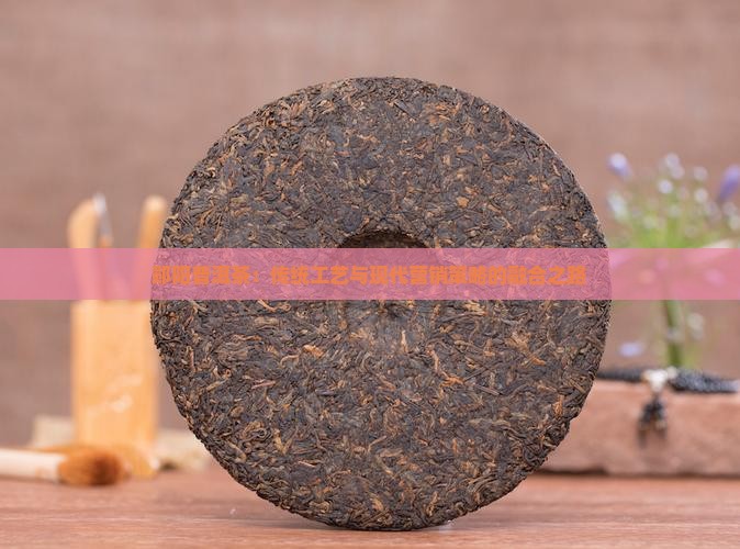 郧阳普洱茶：传统工艺与现代营销策略的融合之路