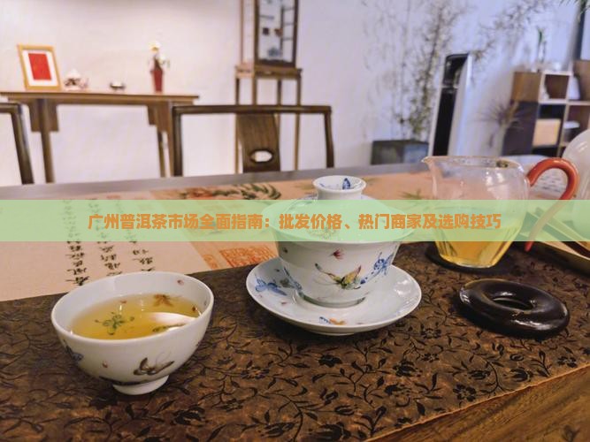 广州普洱茶市场全面指南：批发价格、热门商家及选购技巧