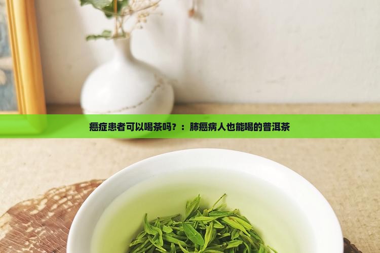 癌症患者可以喝茶吗？：肺癌病人也能喝的普洱茶
