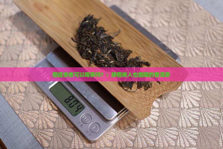 癌症患者可以喝茶吗？：肺癌病人也能喝的普洱茶