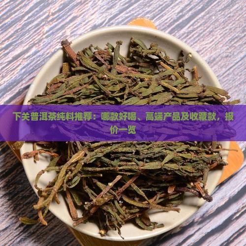 下关普洱茶纯料推荐：哪款好喝、高端产品及收藏款，报价一览