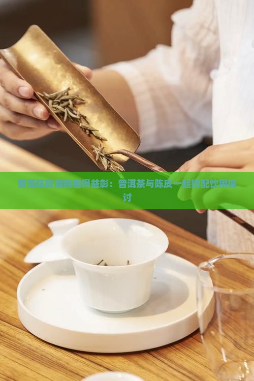 普洱陈皮能否相得益彰：普洱茶与陈皮一起搭配饮用探讨