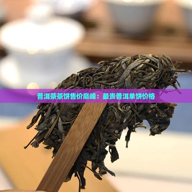 普洱茶茶饼售价巅峰：最贵普洱单饼价格
