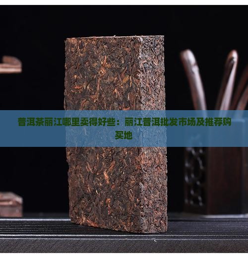 普洱茶丽江哪里卖得好些：丽江普洱批发市场及推荐购买地