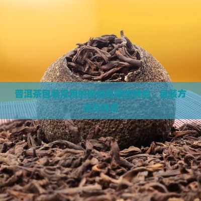 普洱茶包装常用的棉纸有哪些种类、包装方法及特点 普洱茶包装常用的棉纸有哪些种类、包装方法及特点