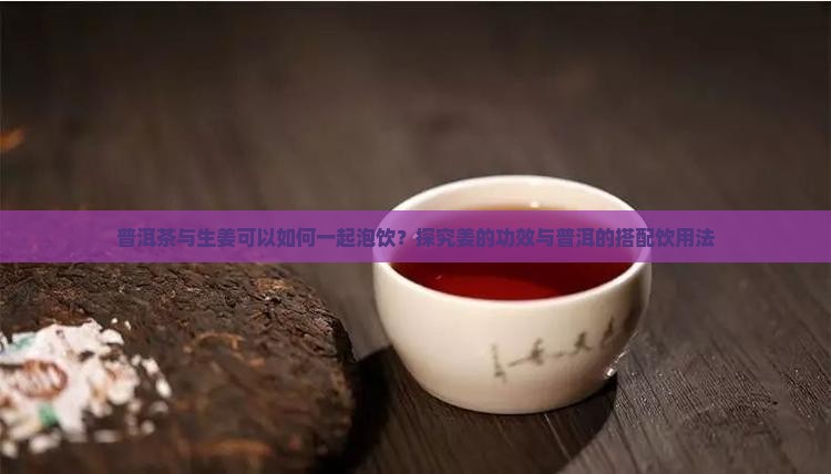 普洱茶与生姜可以如何一起泡饮？探究姜的功效与普洱的搭配饮用法
