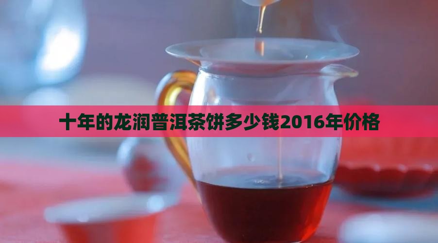 十年的龙润普洱茶饼多少钱2016年价格