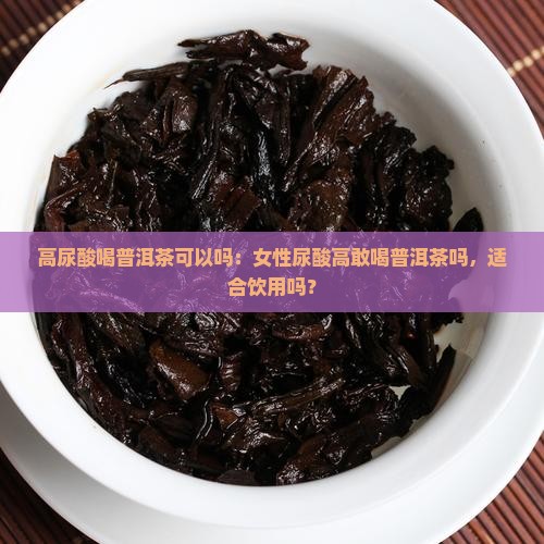 高尿酸喝普洱茶可以吗：女性尿酸高敢喝普洱茶吗，适合饮用吗？