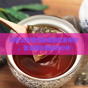 现在云南普洱茶最新批发报价，普洱茶价格最近分析