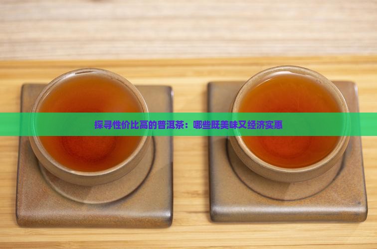 探寻性价比高的普洱茶：哪些既美味又经济实惠