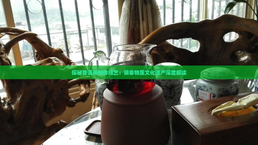 探秘普洱茶制作技艺：级非物质文化遗产深度解读