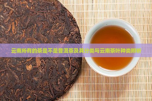 云南所有的茶是不是普洱茶及其分类与云南茶叶种类辨析