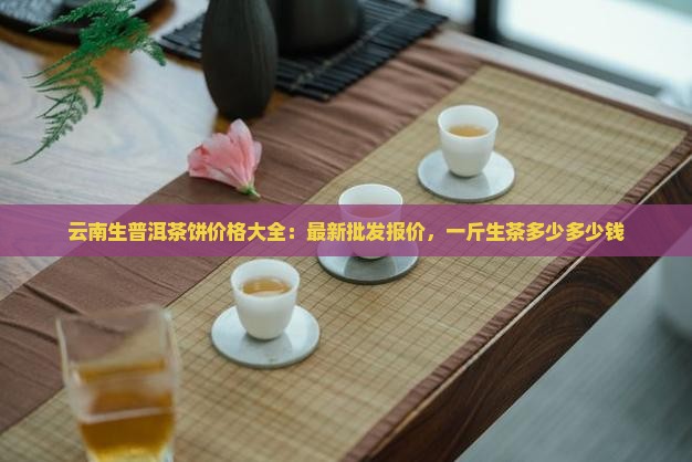 云南生普洱茶饼价格大全：最新批发报价，一斤生茶多少多少钱